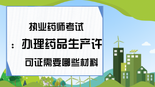 执业药师考试：办理药品生产许可证需要哪些材料?