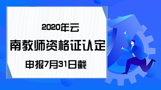 2020年云南教师资格证认定申报7月31日截止!