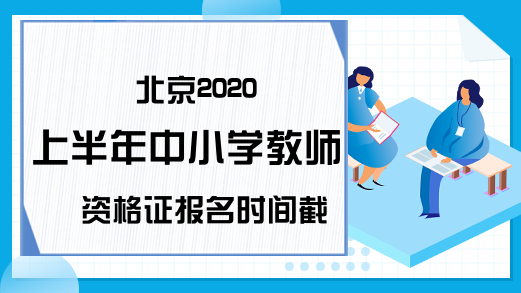 北京2020上半年中小学教师资格证报名时间截止日期