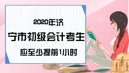 2020年济宁市初级会计考生应至少提前1小时到达考点!