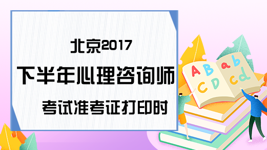 北京2017下半年心理咨询师考试准考证打印时间