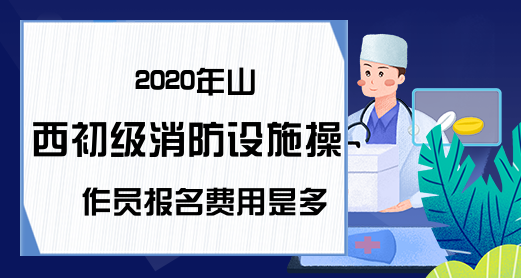 2020年山西初级消防设施操作员报名费用是多少?